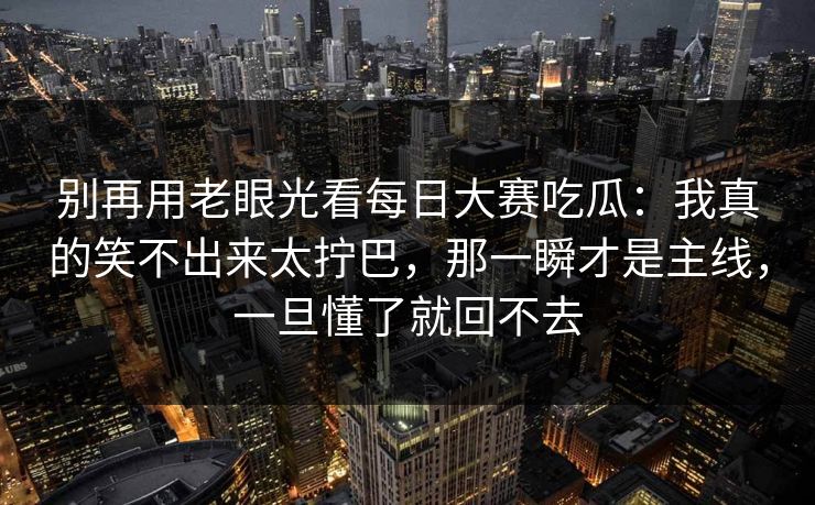 别再用老眼光看每日大赛吃瓜:我真的笑不出来太拧巴,那一瞬才是主线,一旦懂了就回不去 别再用老眼光看每日大赛吃瓜:我真的笑不出来太拧巴,那一瞬才是主线,一旦懂了就回不去