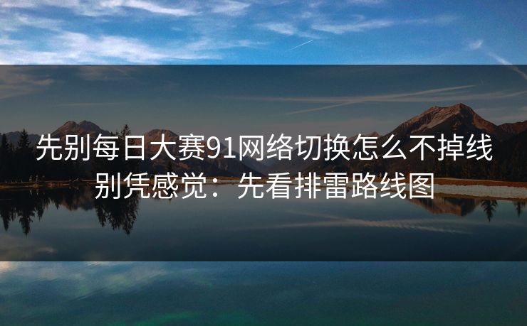 先别每日大赛91网络切换怎么不掉线别凭感觉：先看排雷路线图