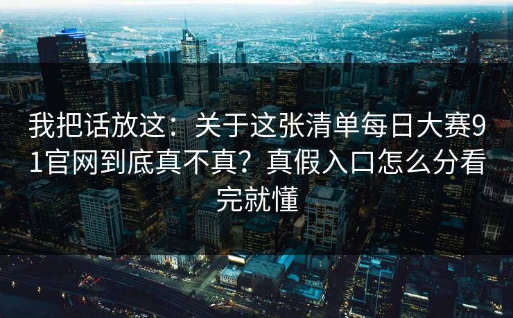 我把话放这:关于这张清单每日大赛91官网到底真不真?真假入口怎么分看完就懂 我把话放这:关于这张清单每日大赛91官网到底真不真?真假入口怎么分看完就懂