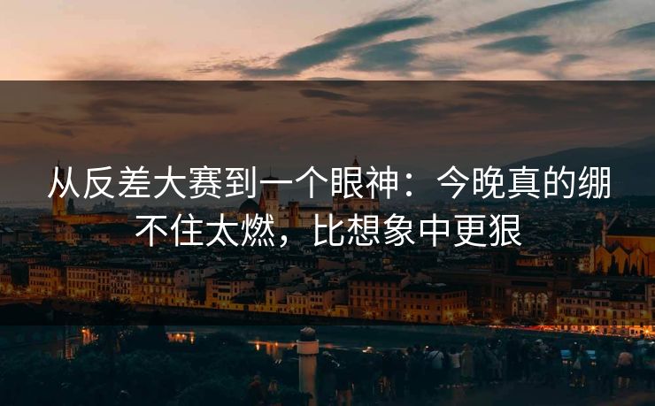 从反差大赛到一个眼神：今晚真的绷不住太燃，比想象中更狠