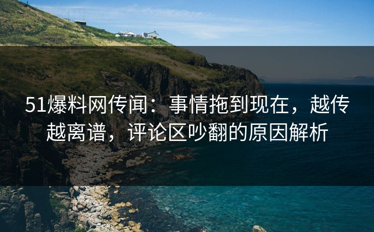 51爆料网传闻：事情拖到现在，越传越离谱，评论区吵翻的原因解析