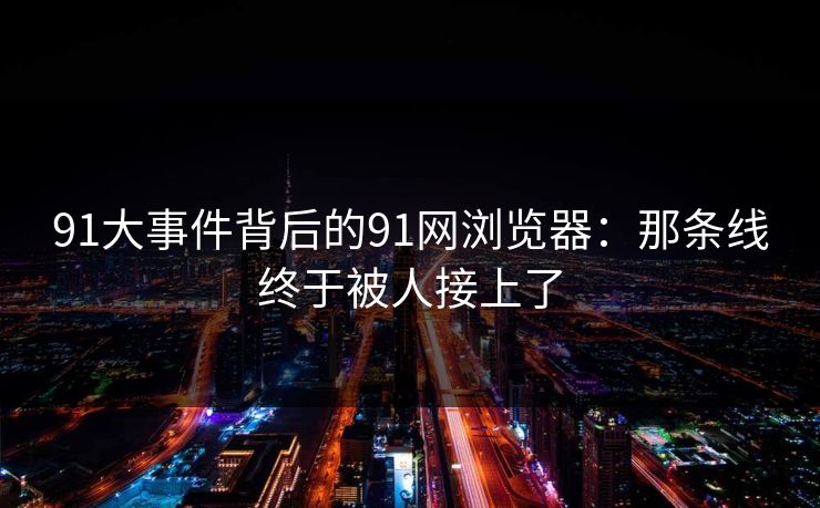 91大事件背后的91网浏览器：那条线终于被人接上了