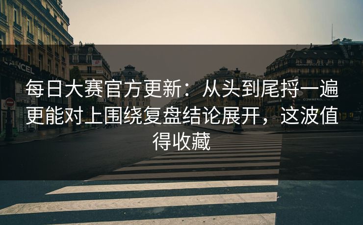 每日大赛官方更新：从头到尾捋一遍更能对上围绕复盘结论展开，这波值得收藏