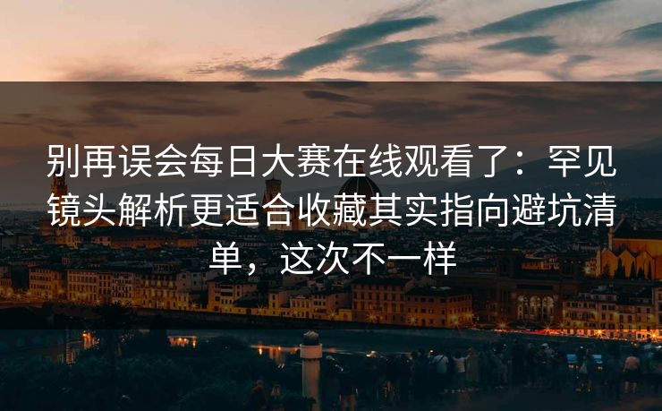 别再误会每日大赛在线观看了：罕见镜头解析更适合收藏其实指向避坑清单，这次不一样