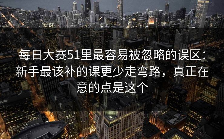 每日大赛51里最容易被忽略的误区：新手最该补的课更少走弯路，真正在意的点是这个