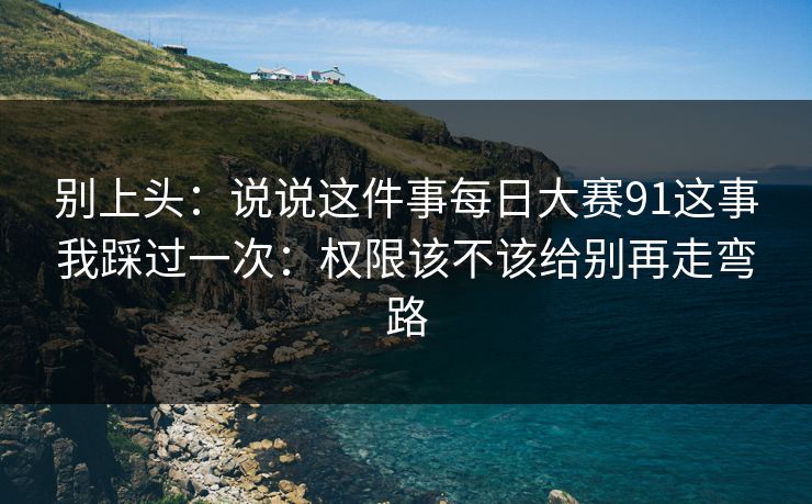 别上头：说说这件事每日大赛91这事我踩过一次：权限该不该给别再走弯路