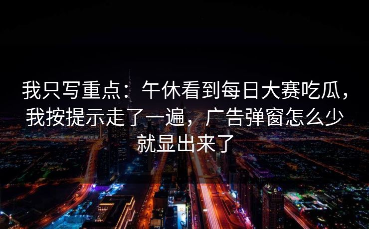 我只写重点：午休看到每日大赛吃瓜，我按提示走了一遍，广告弹窗怎么少就显出来了