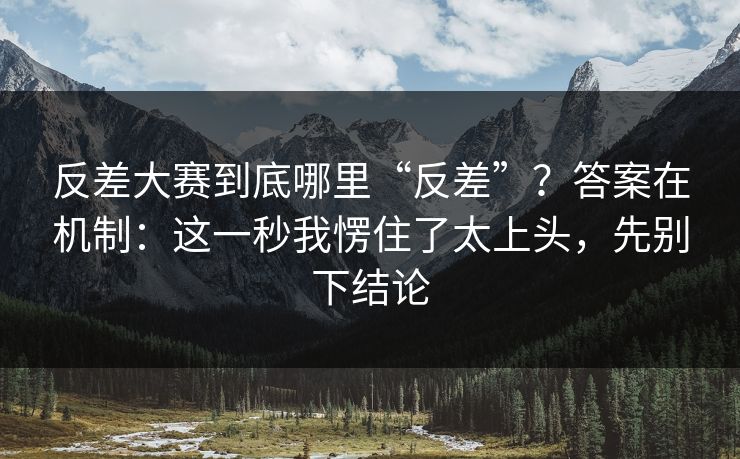 反差大赛到底哪里“反差”？答案在机制：这一秒我愣住了太上头，先别下结论