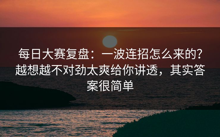 每日大赛复盘：一波连招怎么来的？越想越不对劲太爽给你讲透，其实答案很简单