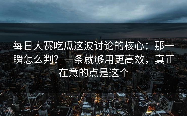 每日大赛吃瓜这波讨论的核心：那一瞬怎么判？一条就够用更高效，真正在意的点是这个