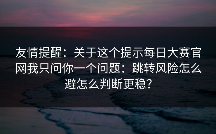 友情提醒：关于这个提示每日大赛官网我只问你一个问题：跳转风险怎么避怎么判断更稳？