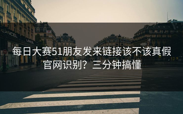 每日大赛51朋友发来链接该不该真假官网识别?三分钟搞懂 每日大赛51朋友发来链接该不该真假官网识别?三分钟搞懂
