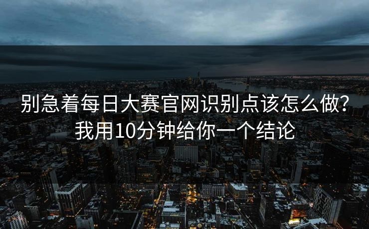 别急着每日大赛官网识别点该怎么做？我用10分钟给你一个结论