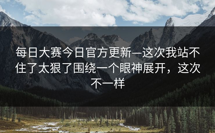 每日大赛今日官方更新—这次我站不住了太狠了围绕一个眼神展开，这次不一样