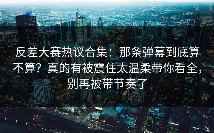 反差大赛热议合集：那条弹幕到底算不算？真的有被震住太温柔带你看全，别再被带节奏了
