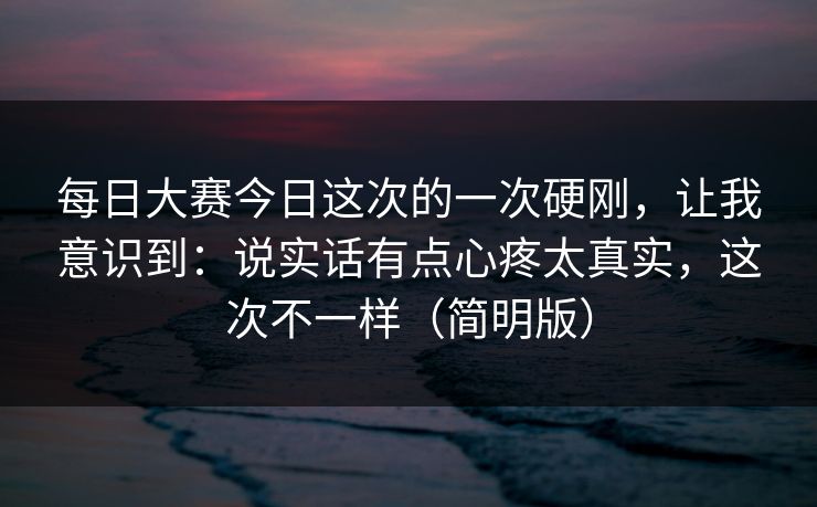 每日大赛今日这次的一次硬刚，让我意识到：说实话有点心疼太真实，这次不一样（简明版）