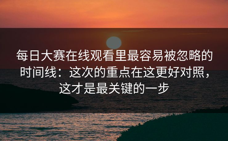 每日大赛在线观看里最容易被忽略的时间线：这次的重点在这更好对照，这才是最关键的一步