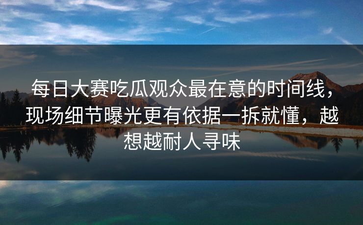 每日大赛吃瓜观众最在意的时间线，现场细节曝光更有依据一拆就懂，越想越耐人寻味