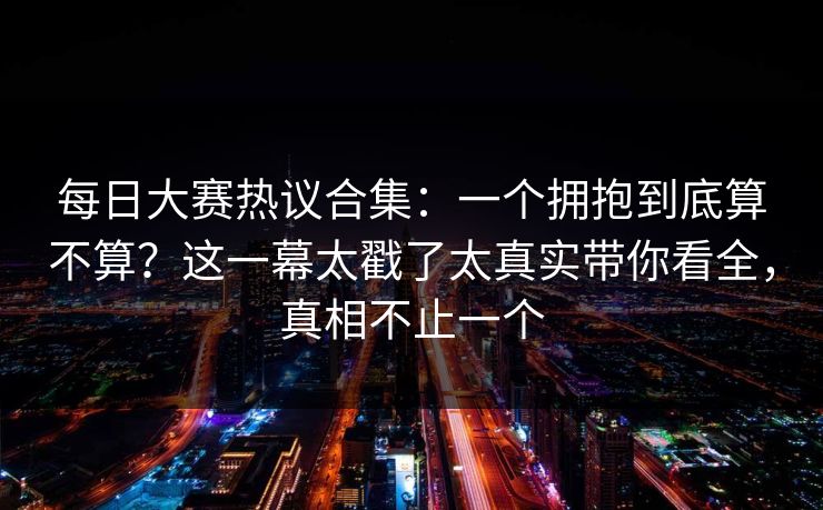 每日大赛热议合集：一个拥抱到底算不算？这一幕太戳了太真实带你看全，真相不止一个