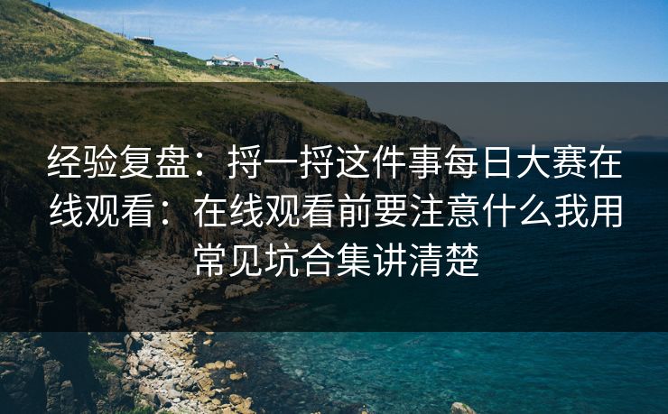 经验复盘:捋一捋这件事每日大赛在线观看:在线观看前要注意什么我用常见坑合集讲清楚 经验复盘:捋一捋这件事每日大赛在线观看:在线观看前要注意什么我用常见坑合集讲清楚